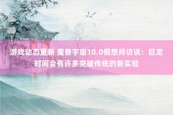 游戏动态更新 魔兽宇宙10.0假想师访谈：巨龙时间会有许多突破传统的新实验