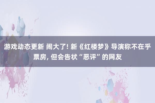 游戏动态更新 闹大了! 新《红楼梦》导演称不在乎票房, 但会告状“恶评”的网友