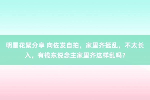 明星花絮分享 向佐发自拍，家里齐挺乱，不太长入，有钱东说念主家里齐这样乱吗？