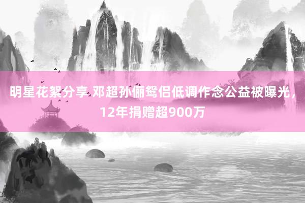 明星花絮分享 邓超孙俪鸳侣低调作念公益被曝光，12年捐赠超900万