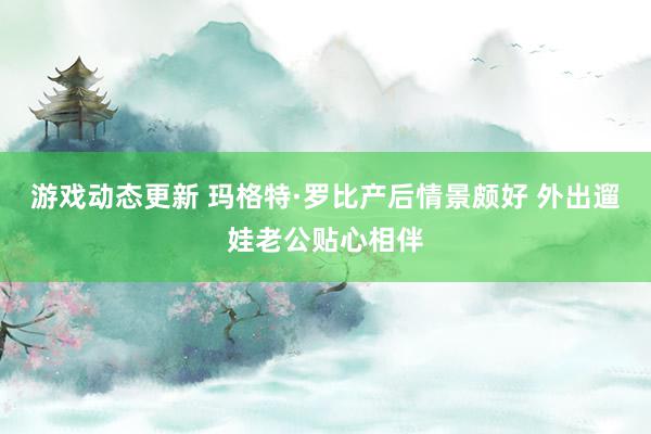 游戏动态更新 玛格特·罗比产后情景颇好 外出遛娃老公贴心相伴