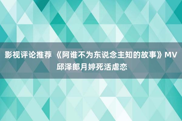 影视评论推荐 《阿谁不为东说念主知的故事》MV 邱泽郎月婷死活虐恋