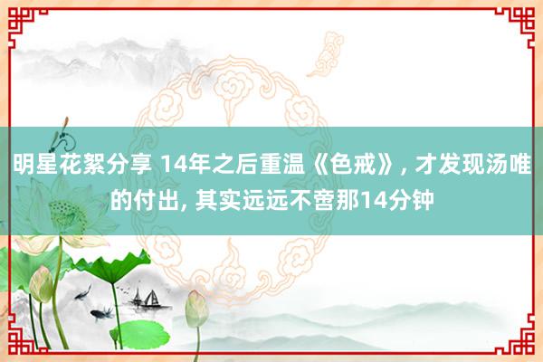 明星花絮分享 14年之后重温《色戒》, 才发现汤唯的付出, 其实远远不啻那14分钟