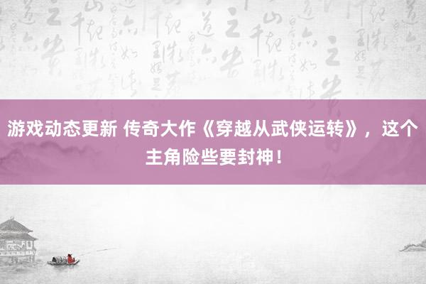 游戏动态更新 传奇大作《穿越从武侠运转》，这个主角险些要封神！