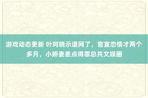 游戏动态更新 叶珂晓示退网了，官宣恋情才两个多月，小娇妻差点得罪总共文娱圈