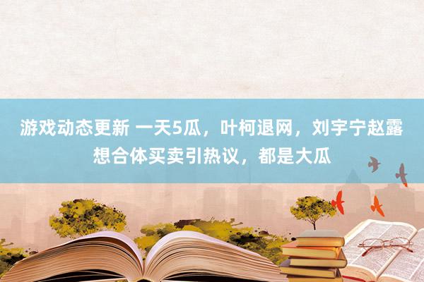 游戏动态更新 一天5瓜，叶柯退网，刘宇宁赵露想合体买卖引热议，都是大瓜