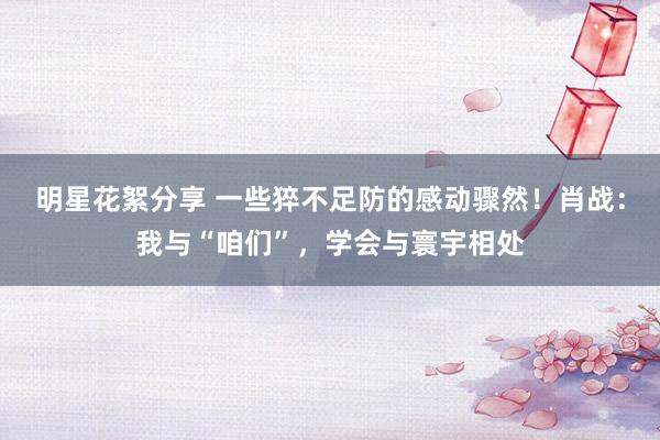 明星花絮分享 一些猝不足防的感动骤然！肖战：我与“咱们”，学会与寰宇相处