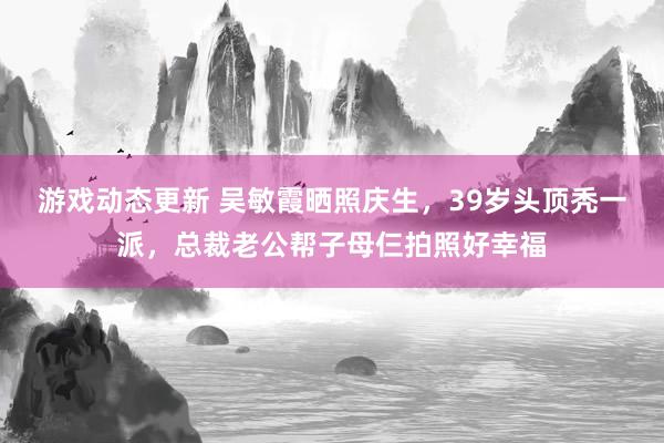 游戏动态更新 吴敏霞晒照庆生，39岁头顶秃一派，总裁老公帮子母仨拍照好幸福