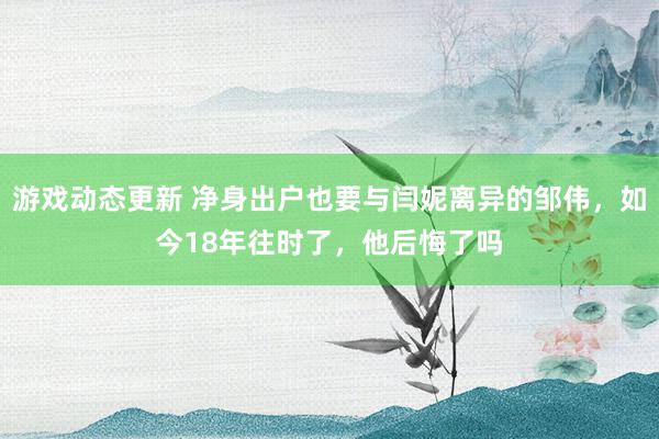 游戏动态更新 净身出户也要与闫妮离异的邹伟，如今18年往时了，他后悔了吗