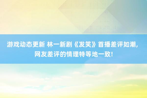 游戏动态更新 林一新剧《发笑》首播差评如潮, 网友差评的情理特等地一致!