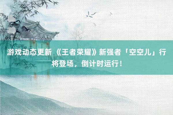 游戏动态更新 《王者荣耀》新强者「空空儿」行将登场，倒计时运行！