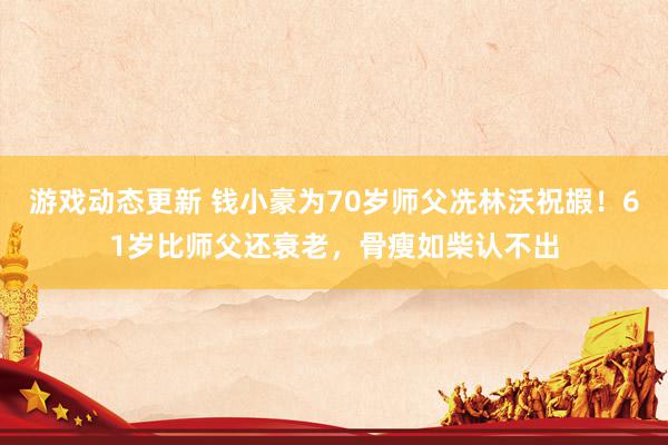 游戏动态更新 钱小豪为70岁师父冼林沃祝嘏！61岁比师父还衰老，骨瘦如柴认不出