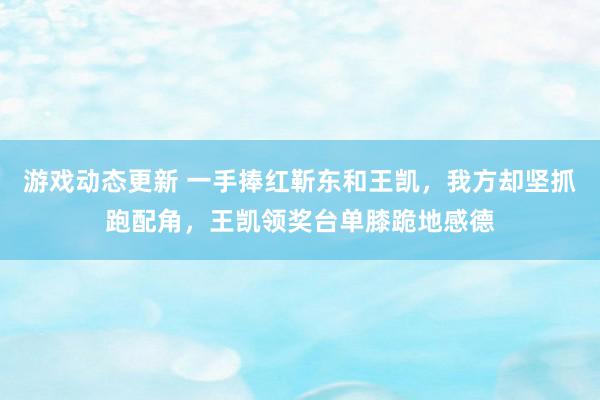 游戏动态更新 一手捧红靳东和王凯，我方却坚抓跑配角，王凯领奖台单膝跪地感德