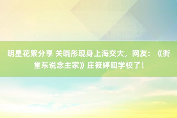 明星花絮分享 关晓彤现身上海交大，网友：《衖堂东说念主家》庄筱婷回学校了！