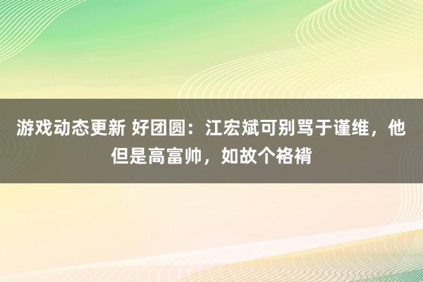 游戏动态更新 好团圆：江宏斌可别骂于谨维，他但是高富帅，如故个袼褙