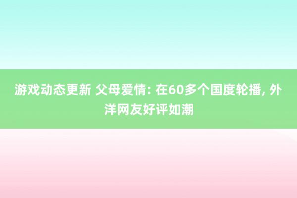 游戏动态更新 父母爱情: 在60多个国度轮播, 外洋网友好评如潮