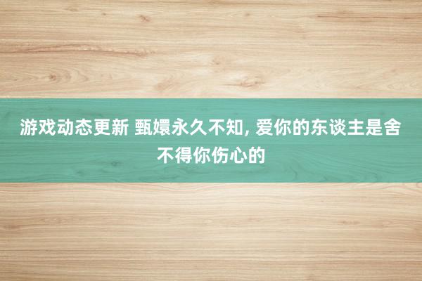 游戏动态更新 甄嬛永久不知, 爱你的东谈主是舍不得你伤心的