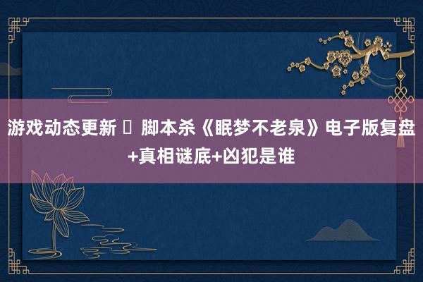 游戏动态更新 ​脚本杀《眠梦不老泉》电子版复盘+真相谜底+凶犯是谁