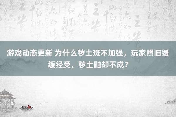 游戏动态更新 为什么秽土斑不加强，玩家照旧缓缓经受，秽土鼬却不成？