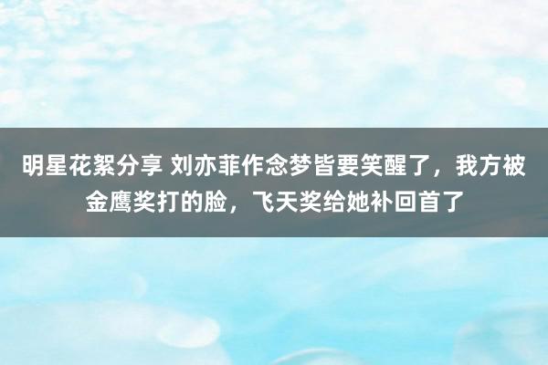 明星花絮分享 刘亦菲作念梦皆要笑醒了，我方被金鹰奖打的脸，飞天奖给她补回首了