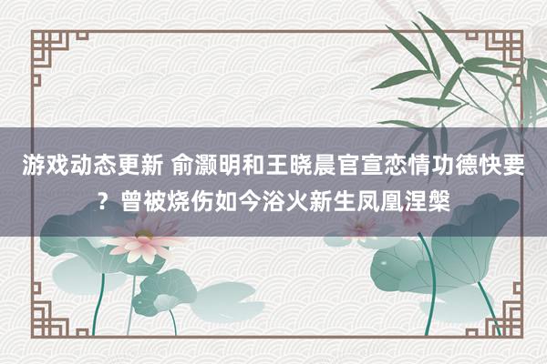 游戏动态更新 俞灏明和王晓晨官宣恋情功德快要？曾被烧伤如今浴火新生凤凰涅槃