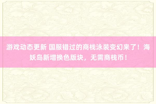 游戏动态更新 国服错过的商栈泳装变幻来了！海妖岛新增换色版块，无需商栈币！