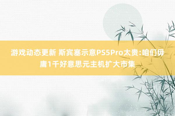 游戏动态更新 斯宾塞示意PS5Pro太贵:咱们毋庸1千好意思元主机扩大市集