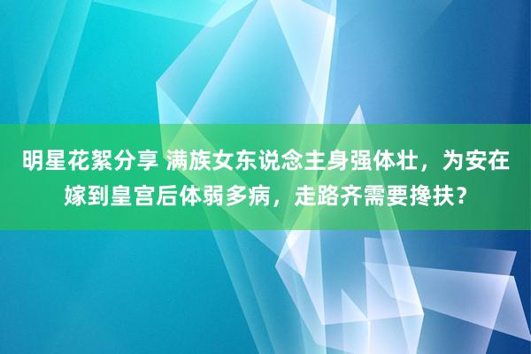 明星花絮分享 满族女东说念主身强体壮，为安在嫁到皇宫后体弱多病，走路齐需要搀扶？