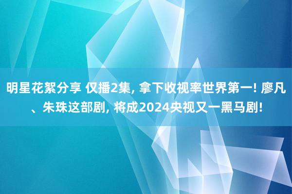 明星花絮分享 仅播2集, 拿下收视率世界第一! 廖凡、朱珠这部剧, 将成2024央视又一黑马剧!