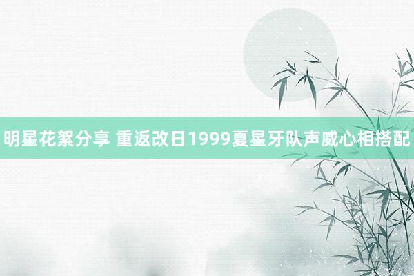 明星花絮分享 重返改日1999夏星牙队声威心相搭配