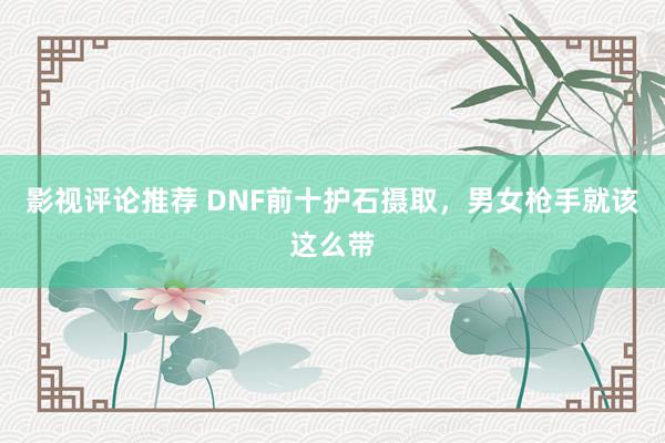 影视评论推荐 DNF前十护石摄取，男女枪手就该这么带