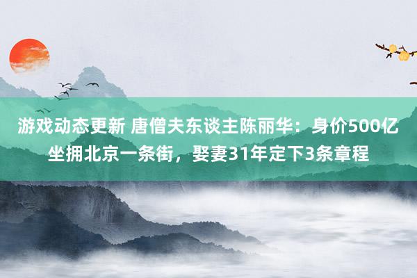 游戏动态更新 唐僧夫东谈主陈丽华：身价500亿坐拥北京一条街，娶妻31年定下3条章程