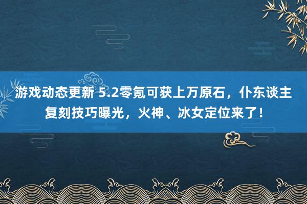 游戏动态更新 5.2零氪可获上万原石，仆东谈主复刻技巧曝光，火神、冰女定位来了！