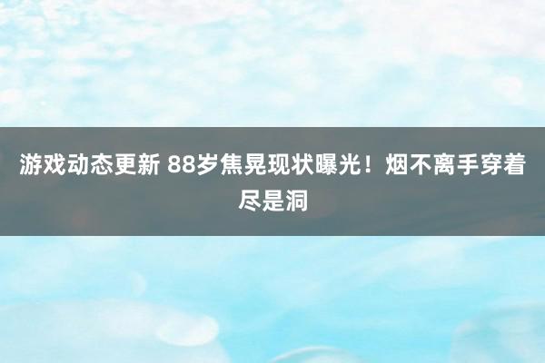 游戏动态更新 88岁焦晃现状曝光！烟不离手穿着尽是洞