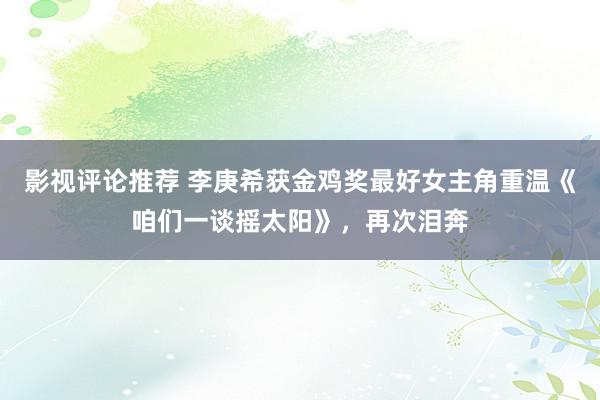 影视评论推荐 李庚希获金鸡奖最好女主角重温《咱们一谈摇太阳》，再次泪奔