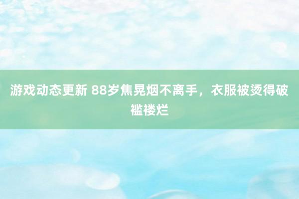 游戏动态更新 88岁焦晃烟不离手，衣服被烫得破褴褛烂