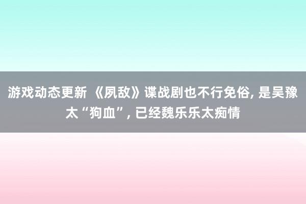 游戏动态更新 《夙敌》谍战剧也不行免俗, 是吴豫太“狗血”, 已经魏乐乐太痴情