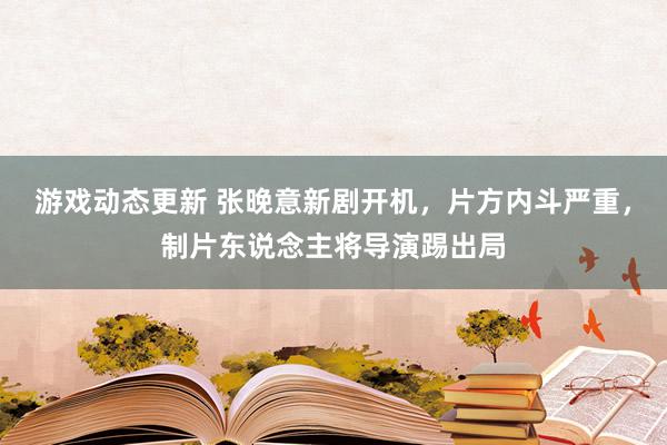 游戏动态更新 张晚意新剧开机，片方内斗严重，制片东说念主将导演踢出局