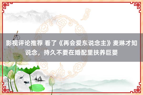 影视评论推荐 看了《再会爱东说念主》麦琳才知说念，持久不要在婚配里扶养巨婴