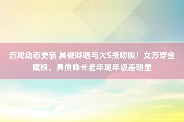 游戏动态更新 具俊晔晒与大S接吻照！女方穿金戴银，具俊晔长老年斑年级差明显