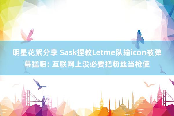 明星花絮分享 Sask捏教Letme队输icon被弹幕猛喷: 互联网上没必要把粉丝当枪使