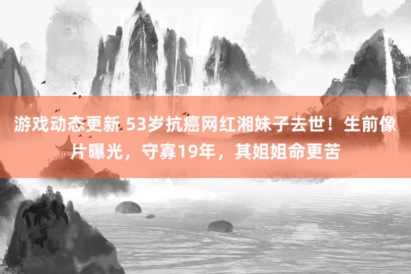 游戏动态更新 53岁抗癌网红湘妹子去世！生前像片曝光，守寡19年，其姐姐命更苦