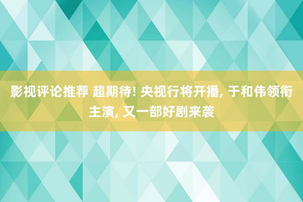 影视评论推荐 超期待! 央视行将开播, 于和伟领衔主演, 又一部好剧来袭