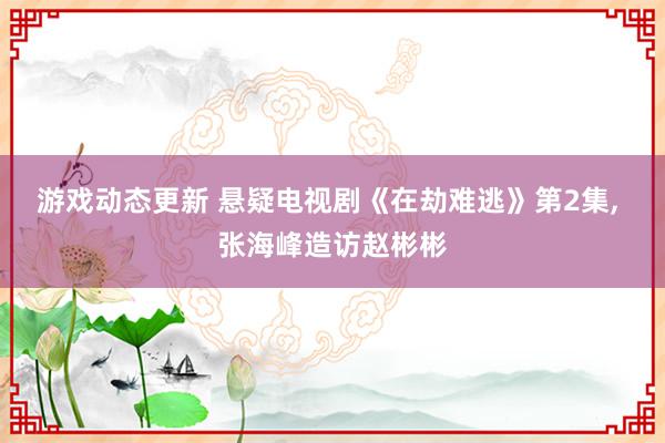 游戏动态更新 悬疑电视剧《在劫难逃》第2集, 张海峰造访赵彬彬