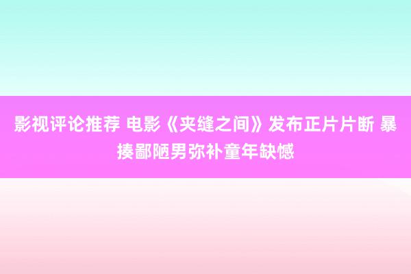 影视评论推荐 电影《夹缝之间》发布正片片断 暴揍鄙陋男弥补童年缺憾