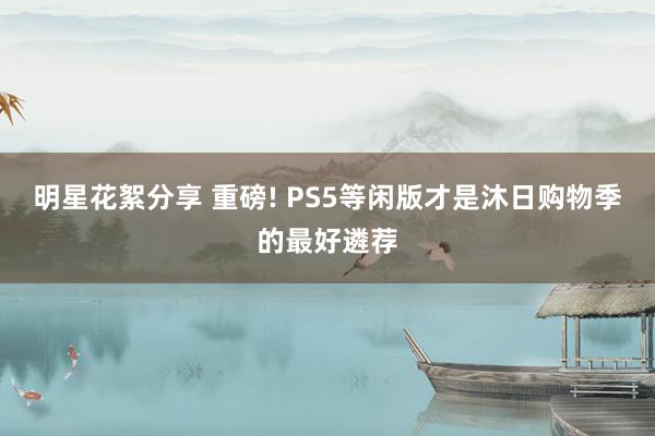 明星花絮分享 重磅! PS5等闲版才是沐日购物季的最好遴荐