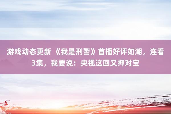 游戏动态更新 《我是刑警》首播好评如潮，连看3集，我要说：央视这回又押对宝