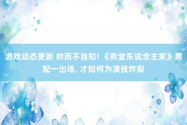 游戏动态更新 帅而不自知! 《衖堂东说念主家》男配一出场, 才知何为演技炸裂