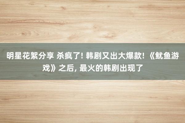 明星花絮分享 杀疯了! 韩剧又出大爆款! 《鱿鱼游戏》之后, 最火的韩剧出现了