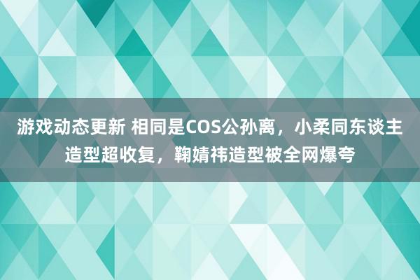 游戏动态更新 相同是COS公孙离，小柔同东谈主造型超收复，鞠婧祎造型被全网爆夸